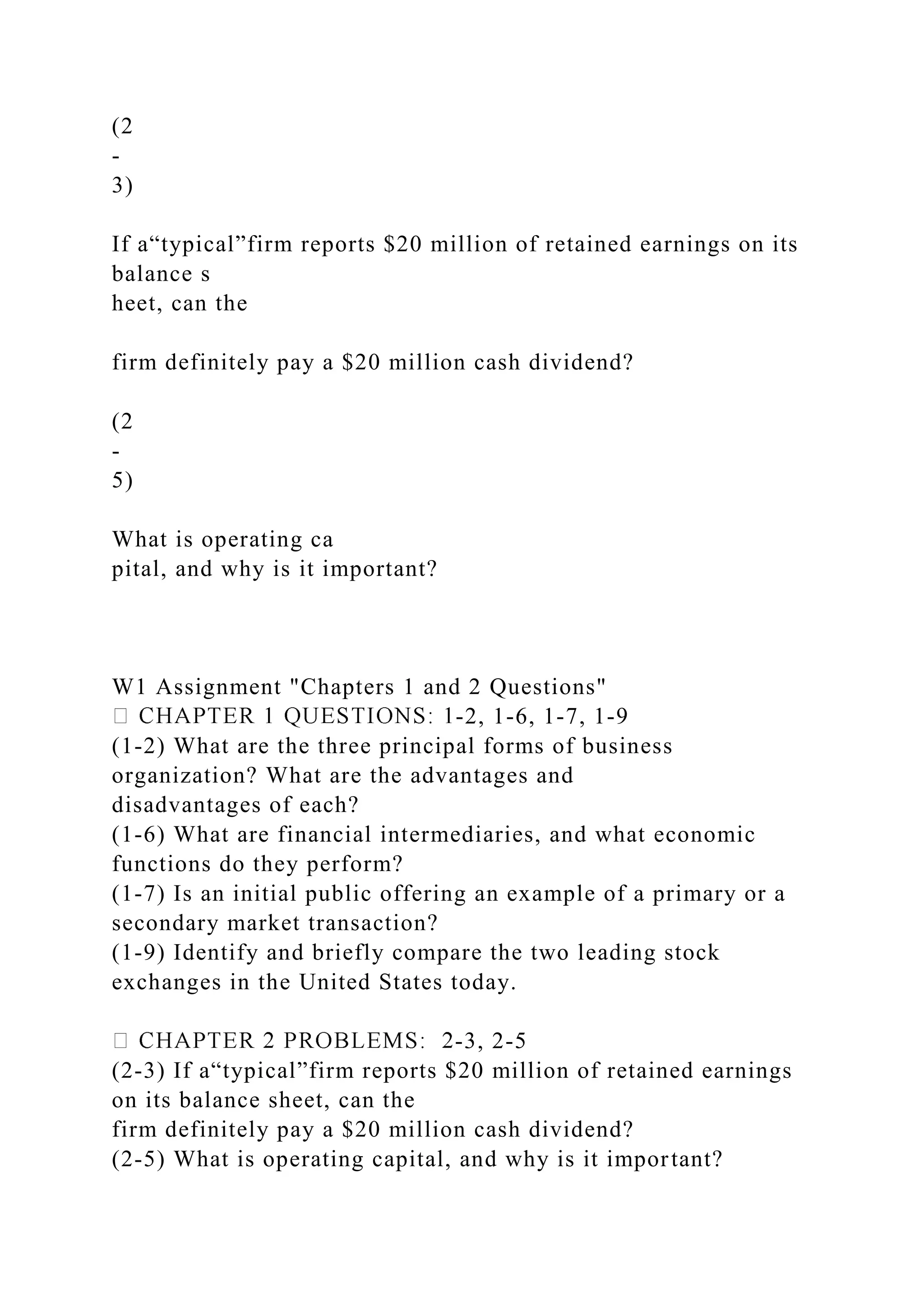 (2
-
3)
If a“typical”firm reports $20 million of retained earnings on its
balance s
heet, can the
firm definitely pay a $20 million cash dividend?
(2
-
5)
What is operating ca
pital, and why is it important?
W1 Assignment "Chapters 1 and 2 Questions"
-2, 1-6, 1-7, 1-9
(1-2) What are the three principal forms of business
organization? What are the advantages and
disadvantages of each?
(1-6) What are financial intermediaries, and what economic
functions do they perform?
(1-7) Is an initial public offering an example of a primary or a
secondary market transaction?
(1-9) Identify and briefly compare the two leading stock
exchanges in the United States today.
-3, 2-5
(2-3) If a“typical”firm reports $20 million of retained earnings
on its balance sheet, can the
firm definitely pay a $20 million cash dividend?
(2-5) What is operating capital, and why is it important?
 