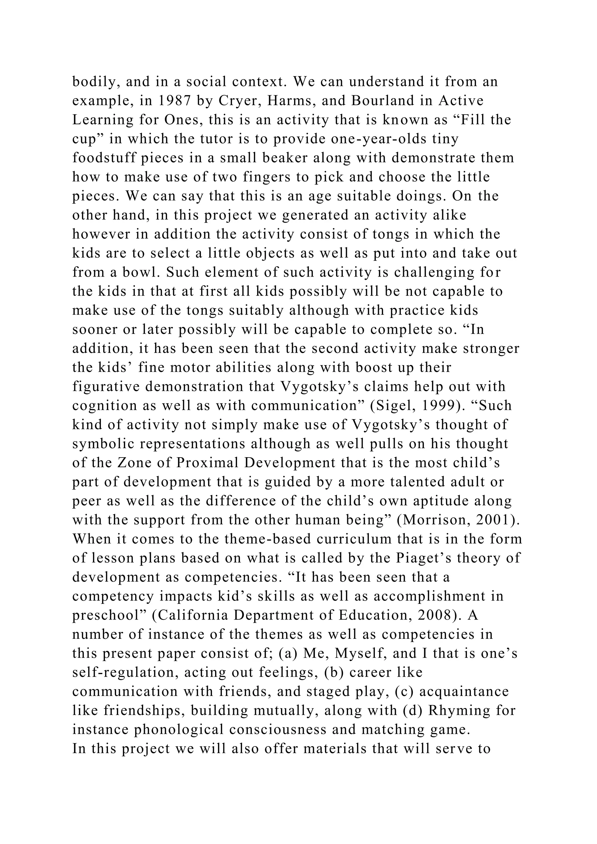 bodily, and in a social context. We can understand it from an
example, in 1987 by Cryer, Harms, and Bourland in Active
Learning for Ones, this is an activity that is known as “Fill the
cup” in which the tutor is to provide one-year-olds tiny
foodstuff pieces in a small beaker along with demonstrate them
how to make use of two fingers to pick and choose the little
pieces. We can say that this is an age suitable doings. On the
other hand, in this project we generated an activity alike
however in addition the activity consist of tongs in which the
kids are to select a little objects as well as put into and take out
from a bowl. Such element of such activity is challenging for
the kids in that at first all kids possibly will be not capable to
make use of the tongs suitably although with practice kids
sooner or later possibly will be capable to complete so. “In
addition, it has been seen that the second activity make stronger
the kids’ fine motor abilities along with boost up their
figurative demonstration that Vygotsky’s claims help out with
cognition as well as with communication” (Sigel, 1999). “Such
kind of activity not simply make use of Vygotsky’s thought of
symbolic representations although as well pulls on his thought
of the Zone of Proximal Development that is the most child’s
part of development that is guided by a more talented adult or
peer as well as the difference of the child’s own aptitude along
with the support from the other human being” (Morrison, 2001).
When it comes to the theme-based curriculum that is in the form
of lesson plans based on what is called by the Piaget’s theory of
development as competencies. “It has been seen that a
competency impacts kid’s skills as well as accomplishment in
preschool” (California Department of Education, 2008). A
number of instance of the themes as well as competencies in
this present paper consist of; (a) Me, Myself, and I that is one’s
self-regulation, acting out feelings, (b) career like
communication with friends, and staged play, (c) acquaintance
like friendships, building mutually, along with (d) Rhyming for
instance phonological consciousness and matching game.
In this project we will also offer materials that will serve to
 