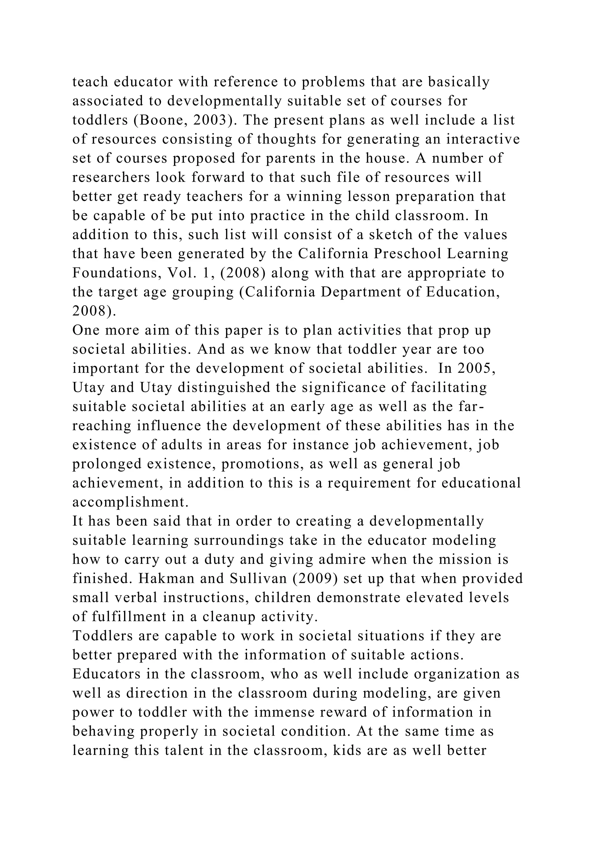 teach educator with reference to problems that are basically
associated to developmentally suitable set of courses for
toddlers (Boone, 2003). The present plans as well include a list
of resources consisting of thoughts for generating an interactive
set of courses proposed for parents in the house. A number of
researchers look forward to that such file of resources will
better get ready teachers for a winning lesson preparation that
be capable of be put into practice in the child classroom. In
addition to this, such list will consist of a sketch of the values
that have been generated by the California Preschool Learning
Foundations, Vol. 1, (2008) along with that are appropriate to
the target age grouping (California Department of Education,
2008).
One more aim of this paper is to plan activities that prop up
societal abilities. And as we know that toddler year are too
important for the development of societal abilities. In 2005,
Utay and Utay distinguished the significance of facilitating
suitable societal abilities at an early age as well as the far-
reaching influence the development of these abilities has in the
existence of adults in areas for instance job achievement, job
prolonged existence, promotions, as well as general job
achievement, in addition to this is a requirement for educational
accomplishment.
It has been said that in order to creating a developmentally
suitable learning surroundings take in the educator modeling
how to carry out a duty and giving admire when the mission is
finished. Hakman and Sullivan (2009) set up that when provided
small verbal instructions, children demonstrate elevated levels
of fulfillment in a cleanup activity.
Toddlers are capable to work in societal situations if they are
better prepared with the information of suitable actions.
Educators in the classroom, who as well include organization as
well as direction in the classroom during modeling, are given
power to toddler with the immense reward of information in
behaving properly in societal condition. At the same time as
learning this talent in the classroom, kids are as well better
 
