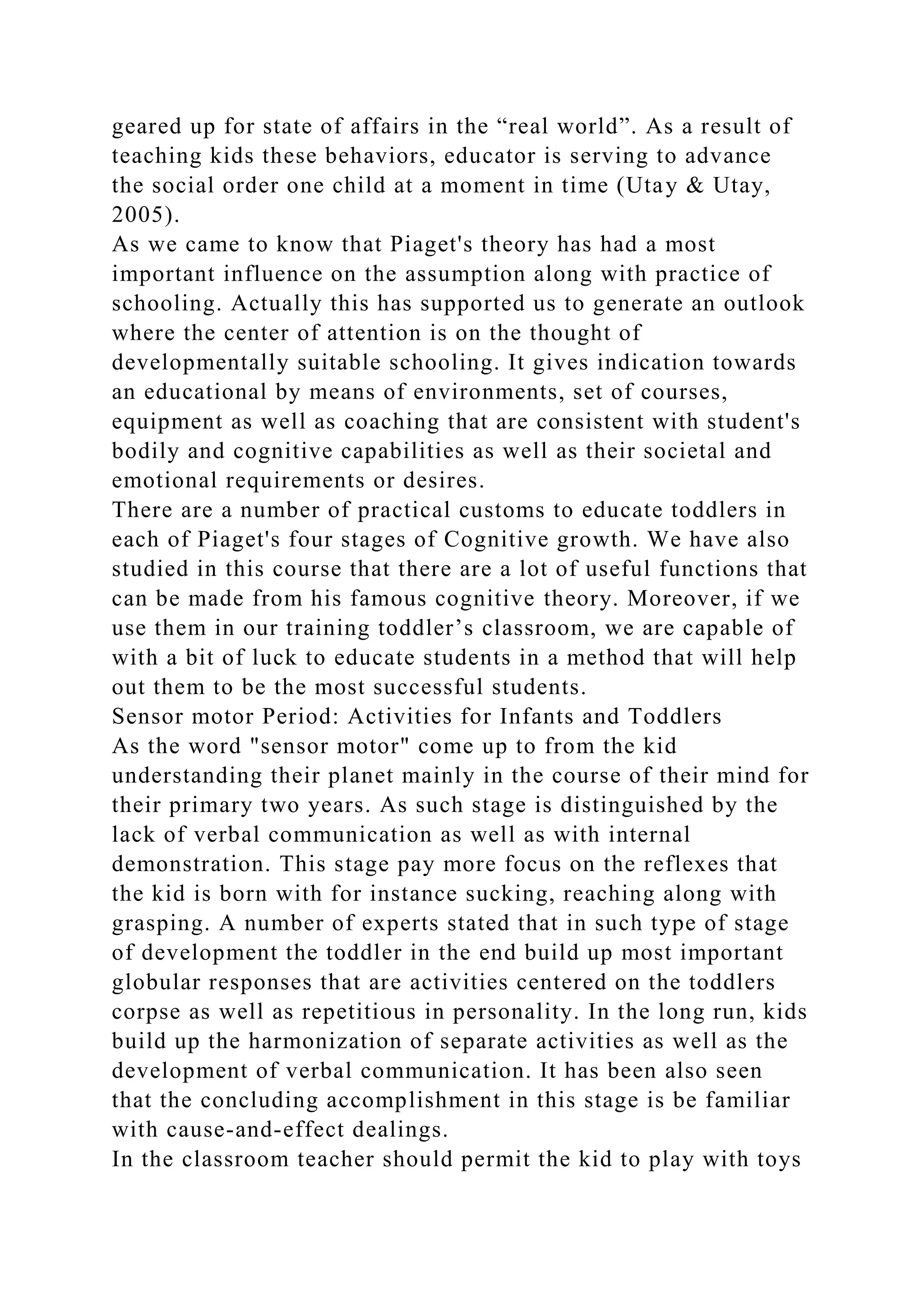 geared up for state of affairs in the “real world”. As a result of
teaching kids these behaviors, educator is serving to advance
the social order one child at a moment in time (Utay & Utay,
2005).
As we came to know that Piaget's theory has had a most
important influence on the assumption along with practice of
schooling. Actually this has supported us to generate an outlook
where the center of attention is on the thought of
developmentally suitable schooling. It gives indication towards
an educational by means of environments, set of courses,
equipment as well as coaching that are consistent with student's
bodily and cognitive capabilities as well as their societal and
emotional requirements or desires.
There are a number of practical customs to educate toddlers in
each of Piaget's four stages of Cognitive growth. We have also
studied in this course that there are a lot of useful functions that
can be made from his famous cognitive theory. Moreover, if we
use them in our training toddler’s classroom, we are capable of
with a bit of luck to educate students in a method that will help
out them to be the most successful students.
Sensor motor Period: Activities for Infants and Toddlers
As the word "sensor motor" come up to from the kid
understanding their planet mainly in the course of their mind for
their primary two years. As such stage is distinguished by the
lack of verbal communication as well as with internal
demonstration. This stage pay more focus on the reflexes that
the kid is born with for instance sucking, reaching along with
grasping. A number of experts stated that in such type of stage
of development the toddler in the end build up most important
globular responses that are activities centered on the toddlers
corpse as well as repetitious in personality. In the long run, kids
build up the harmonization of separate activities as well as the
development of verbal communication. It has been also seen
that the concluding accomplishment in this stage is be familiar
with cause-and-effect dealings.
In the classroom teacher should permit the kid to play with toys
 