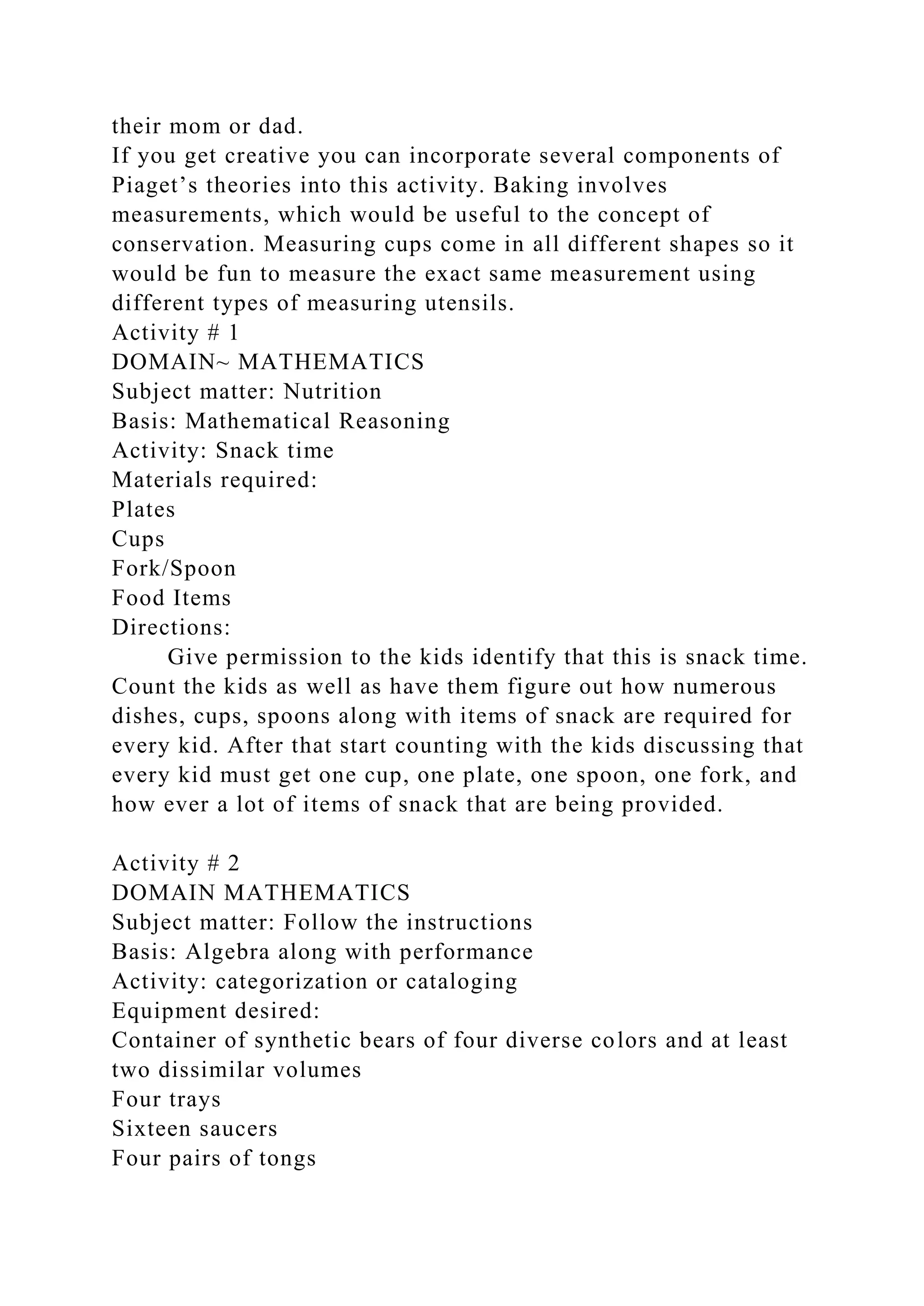 their mom or dad.
If you get creative you can incorporate several components of
Piaget’s theories into this activity. Baking involves
measurements, which would be useful to the concept of
conservation. Measuring cups come in all different shapes so it
would be fun to measure the exact same measurement using
different types of measuring utensils.
Activity # 1
DOMAIN~ MATHEMATICS
Subject matter: Nutrition
Basis: Mathematical Reasoning
Activity: Snack time
Materials required:
Plates
Cups
Fork/Spoon
Food Items
Directions:
Give permission to the kids identify that this is snack time.
Count the kids as well as have them figure out how numerous
dishes, cups, spoons along with items of snack are required for
every kid. After that start counting with the kids discussing that
every kid must get one cup, one plate, one spoon, one fork, and
how ever a lot of items of snack that are being provided.
Activity # 2
DOMAIN MATHEMATICS
Subject matter: Follow the instructions
Basis: Algebra along with performance
Activity: categorization or cataloging
Equipment desired:
Container of synthetic bears of four diverse colors and at least
two dissimilar volumes
Four trays
Sixteen saucers
Four pairs of tongs
 