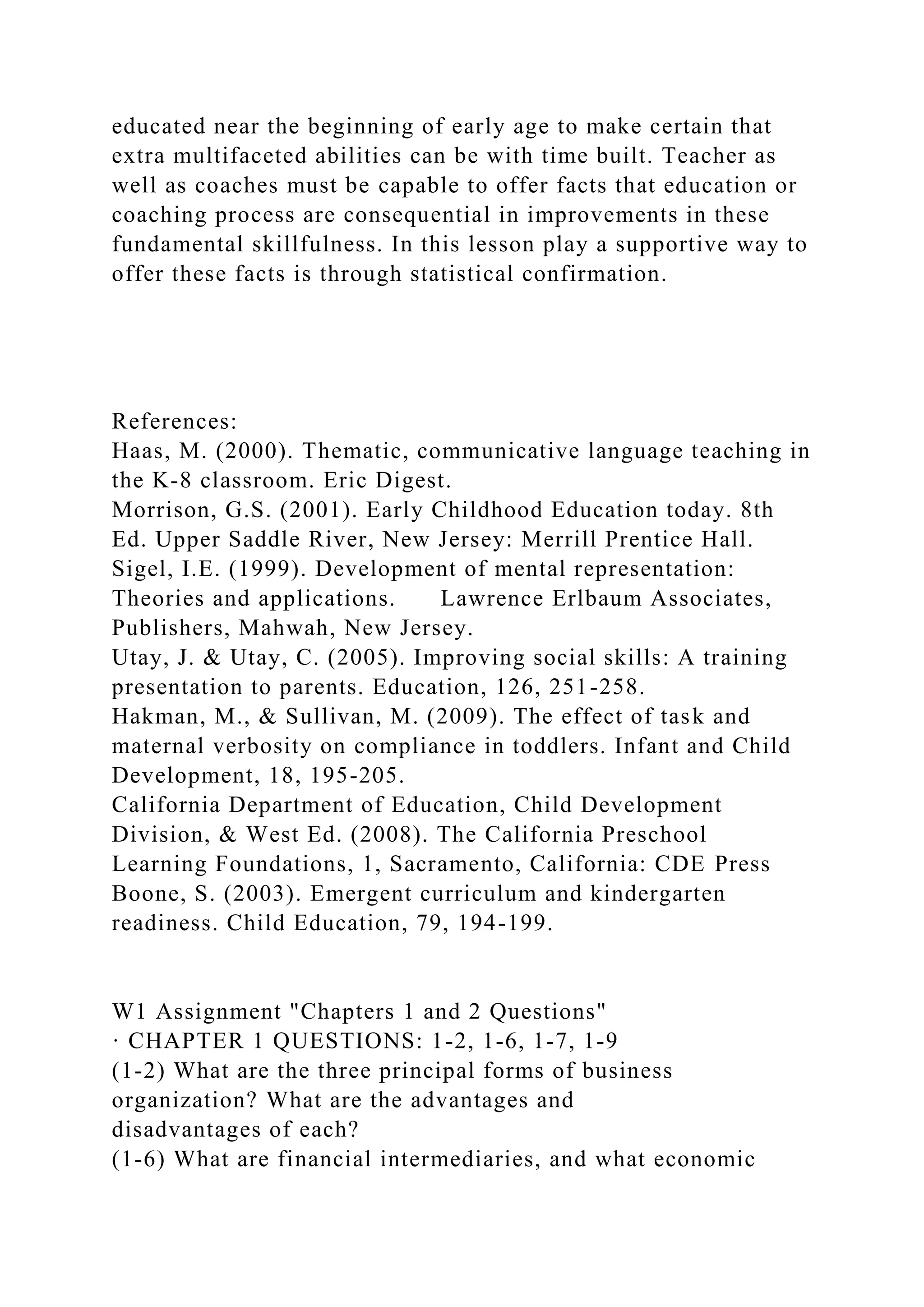 educated near the beginning of early age to make certain that
extra multifaceted abilities can be with time built. Teacher as
well as coaches must be capable to offer facts that education or
coaching process are consequential in improvements in these
fundamental skillfulness. In this lesson play a supportive way to
offer these facts is through statistical confirmation.
References:
Haas, M. (2000). Thematic, communicative language teaching in
the K-8 classroom. Eric Digest.
Morrison, G.S. (2001). Early Childhood Education today. 8th
Ed. Upper Saddle River, New Jersey: Merrill Prentice Hall.
Sigel, I.E. (1999). Development of mental representation:
Theories and applications. Lawrence Erlbaum Associates,
Publishers, Mahwah, New Jersey.
Utay, J. & Utay, C. (2005). Improving social skills: A training
presentation to parents. Education, 126, 251-258.
Hakman, M., & Sullivan, M. (2009). The effect of task and
maternal verbosity on compliance in toddlers. Infant and Child
Development, 18, 195-205.
California Department of Education, Child Development
Division, & West Ed. (2008). The California Preschool
Learning Foundations, 1, Sacramento, California: CDE Press
Boone, S. (2003). Emergent curriculum and kindergarten
readiness. Child Education, 79, 194-199.
W1 Assignment "Chapters 1 and 2 Questions"
· CHAPTER 1 QUESTIONS: 1-2, 1-6, 1-7, 1-9
(1-2) What are the three principal forms of business
organization? What are the advantages and
disadvantages of each?
(1-6) What are financial intermediaries, and what economic
 