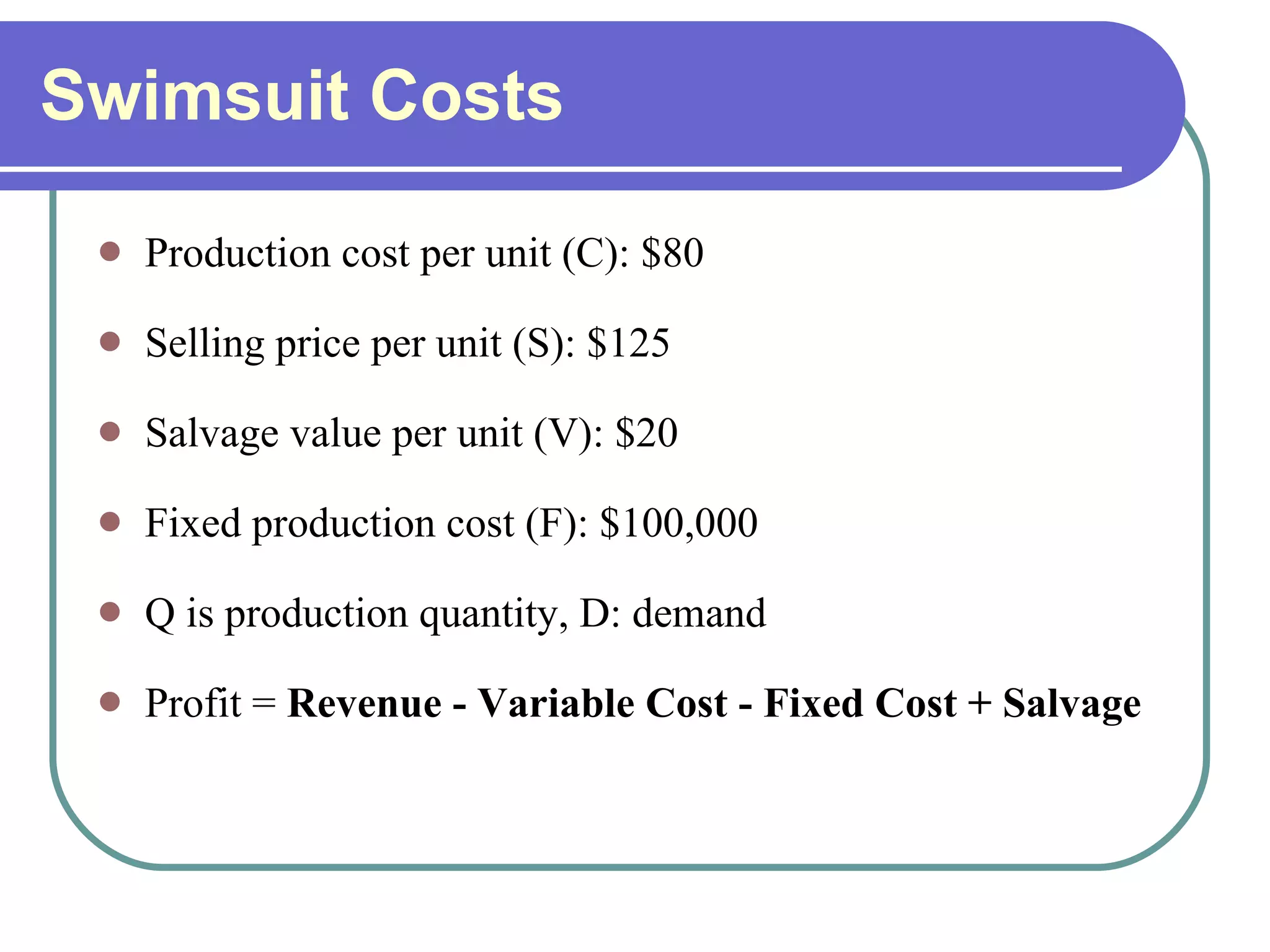 Swimsuit Costs Production cost per unit (C): $80 Selling price per unit (S): $125 Salvage value per unit (V): $20 Fixed production cost (F): $100,000 Q is production quantity, D: demand Profit =  Revenue - Variable Cost - Fixed Cost + Salvage 