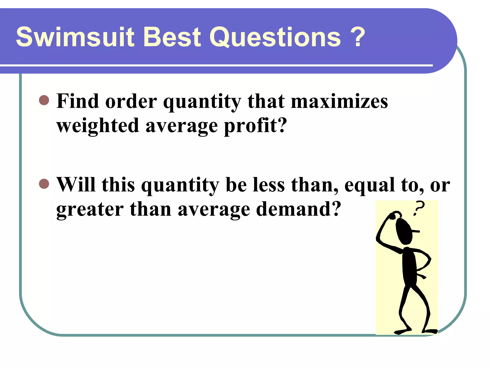 Swimsuit Best Questions ? Find order quantity that maximizes weighted average profit? Will this quantity be less than, equal to, or greater than average demand? 