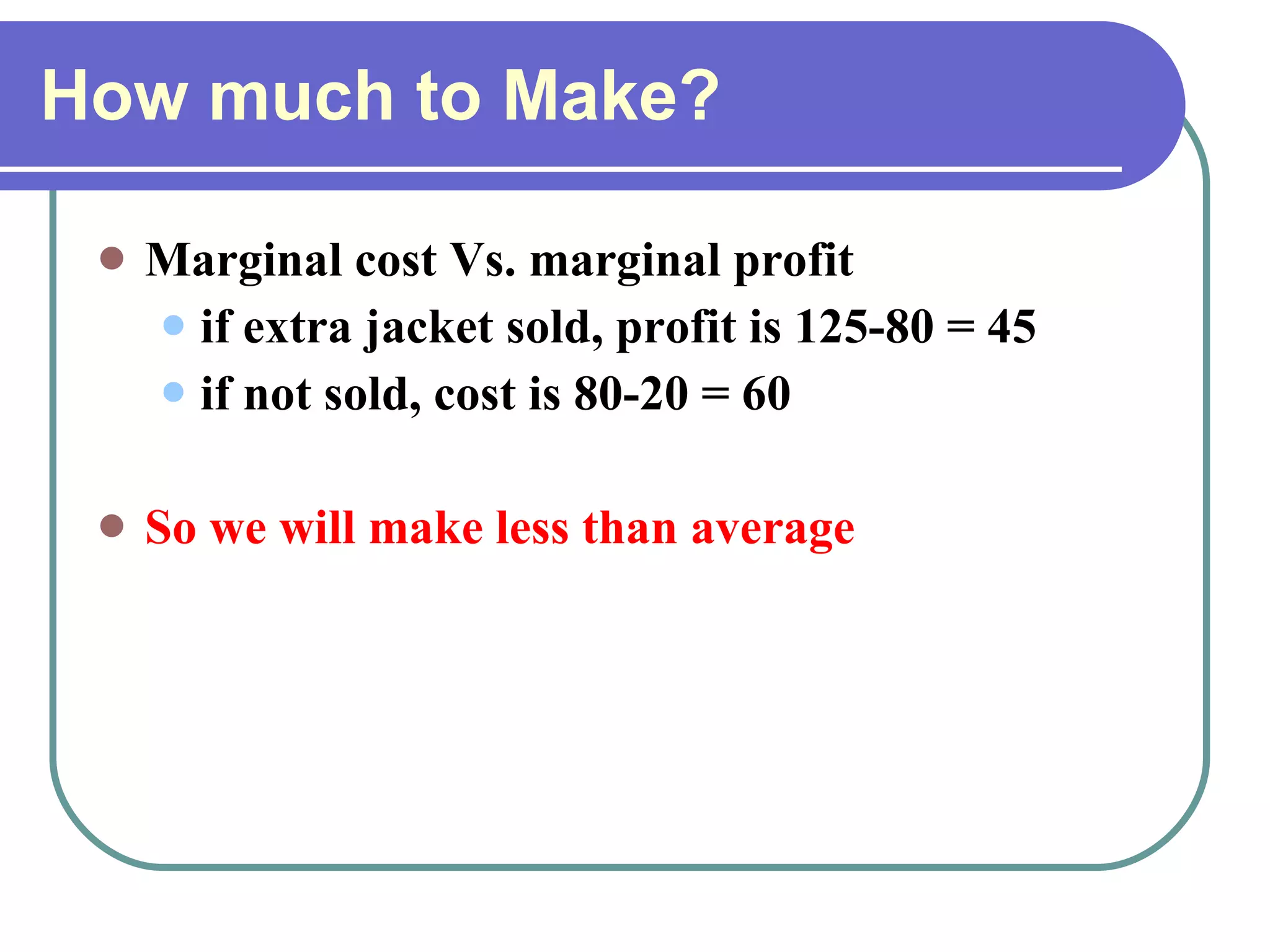 How much to Make? Marginal cost Vs. marginal profit if extra jacket sold, profit is 125-80 = 45 if not sold, cost is 80-20 = 60 So we will make less than average 