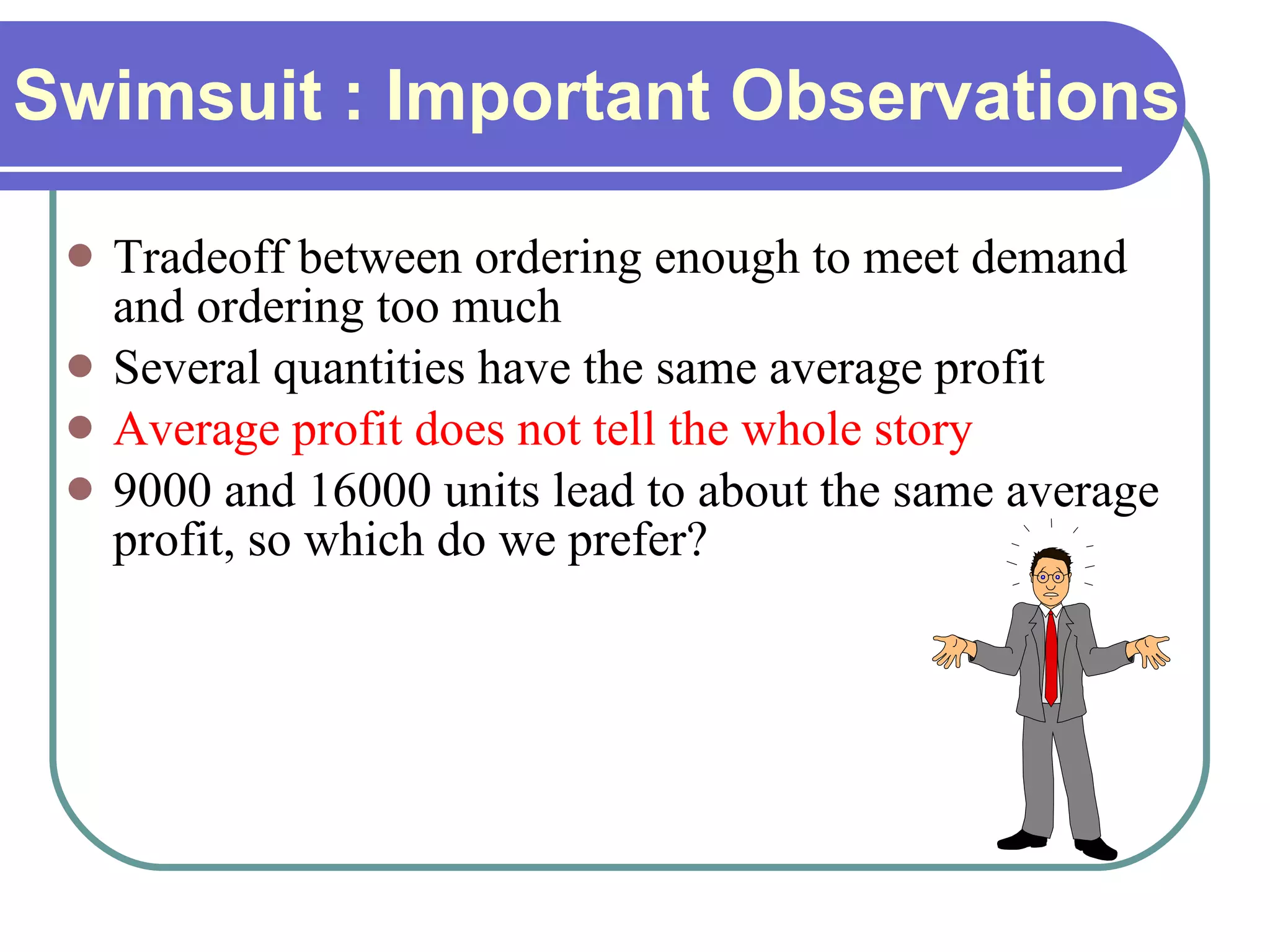 Swimsuit : Important Observations Tradeoff between ordering enough to meet demand and ordering too much Several quantities have the same average profit Average profit does not tell the whole story 9000 and 16000 units lead to about the same average profit, so which do we prefer? 