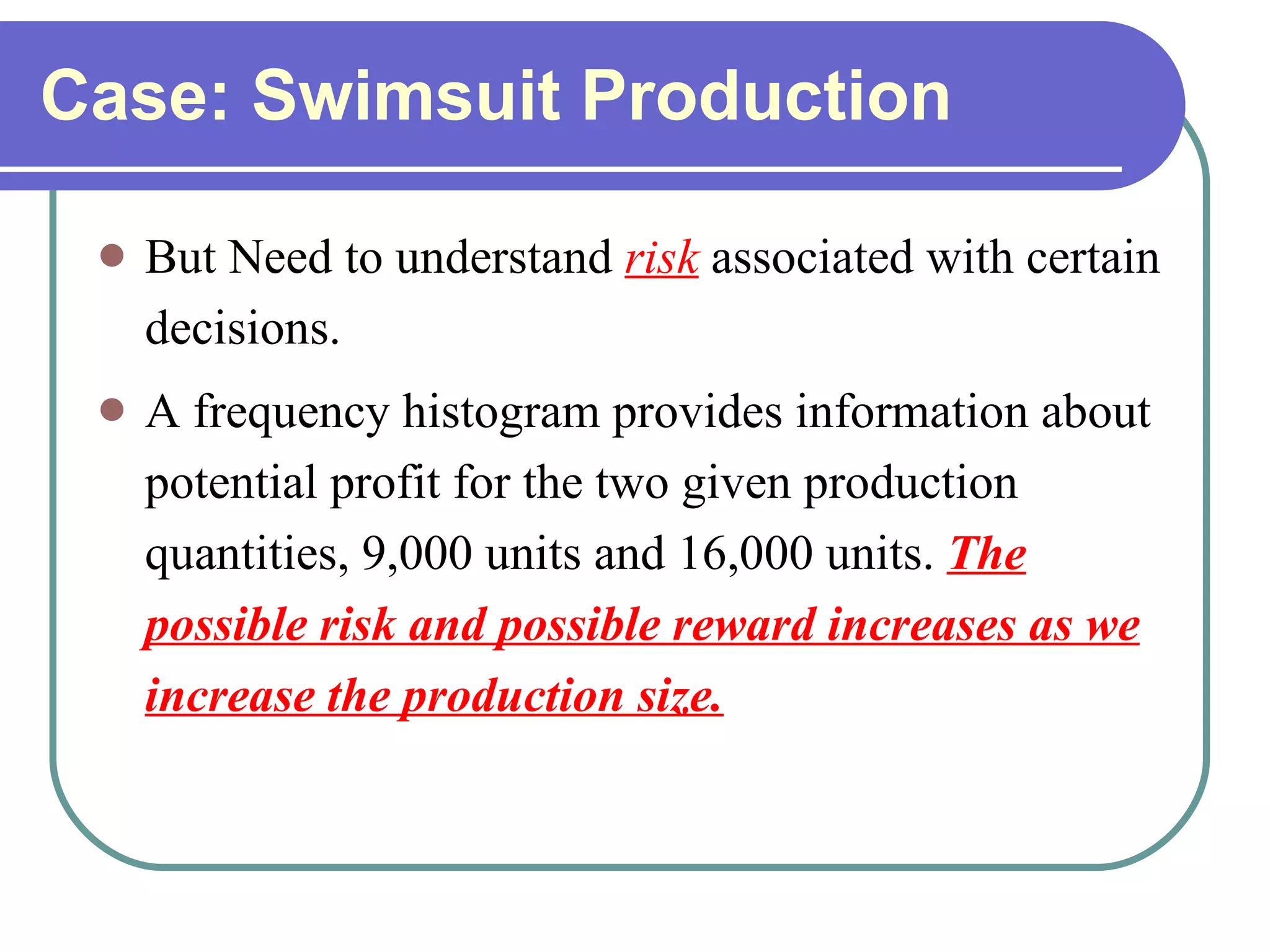Case: Swimsuit Production But Need to understand   risk   associated with certain decisions. A frequency histogram provides information about potential profit for the two given production quantities, 9,000 units and 16,000 units.  The possible risk and possible reward increases as we increase the production size.   