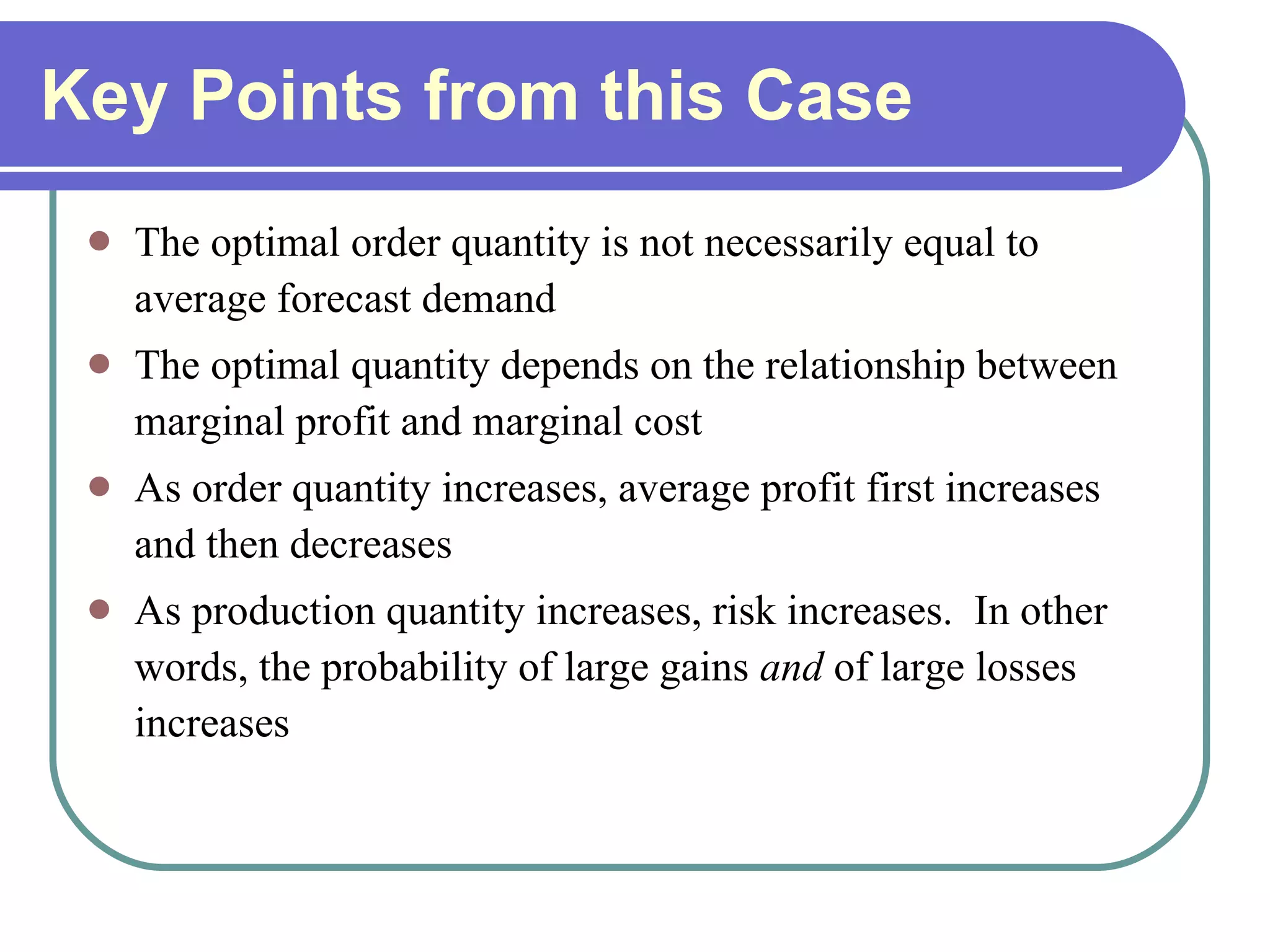 Key Points from this Case The optimal order quantity is not necessarily equal to average forecast demand The optimal quantity depends on the relationship between marginal profit and marginal cost As order quantity increases, average profit first increases and then decreases As production quantity increases, risk increases.  In other words, the probability of large gains  and  of large losses increases 