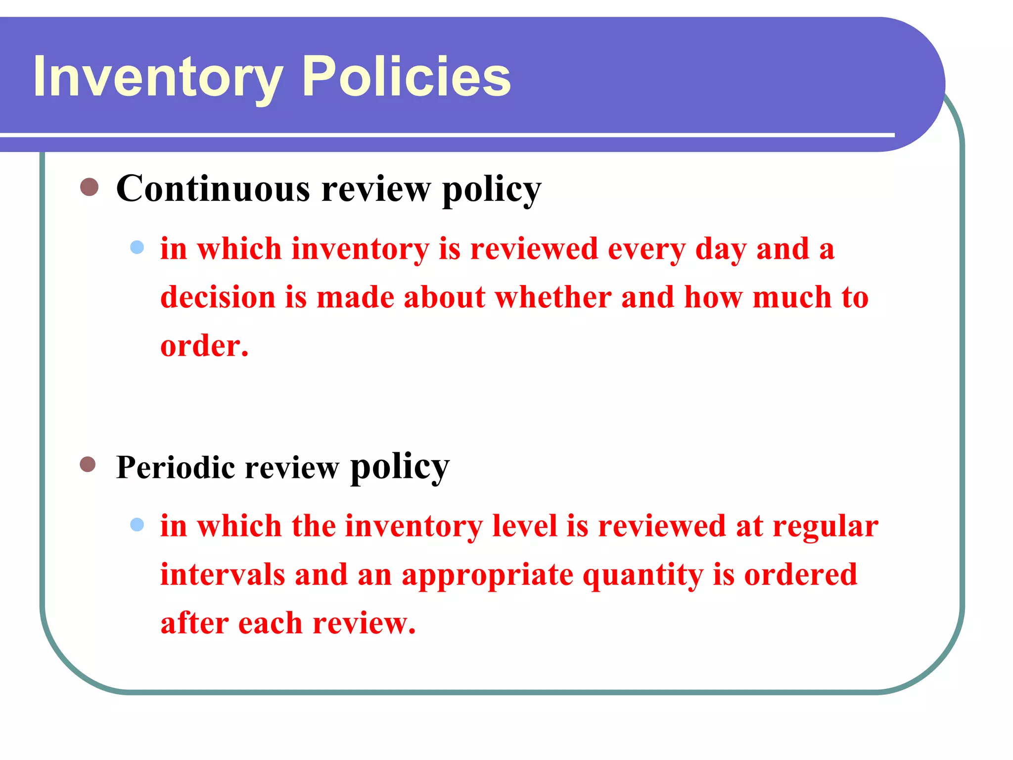Inventory Policies Continuous review policy in which inventory is reviewed every day and a decision is made about whether and how much to order. Periodic review  policy in which the inventory level is reviewed at regular intervals and an appropriate quantity is ordered after each review. 