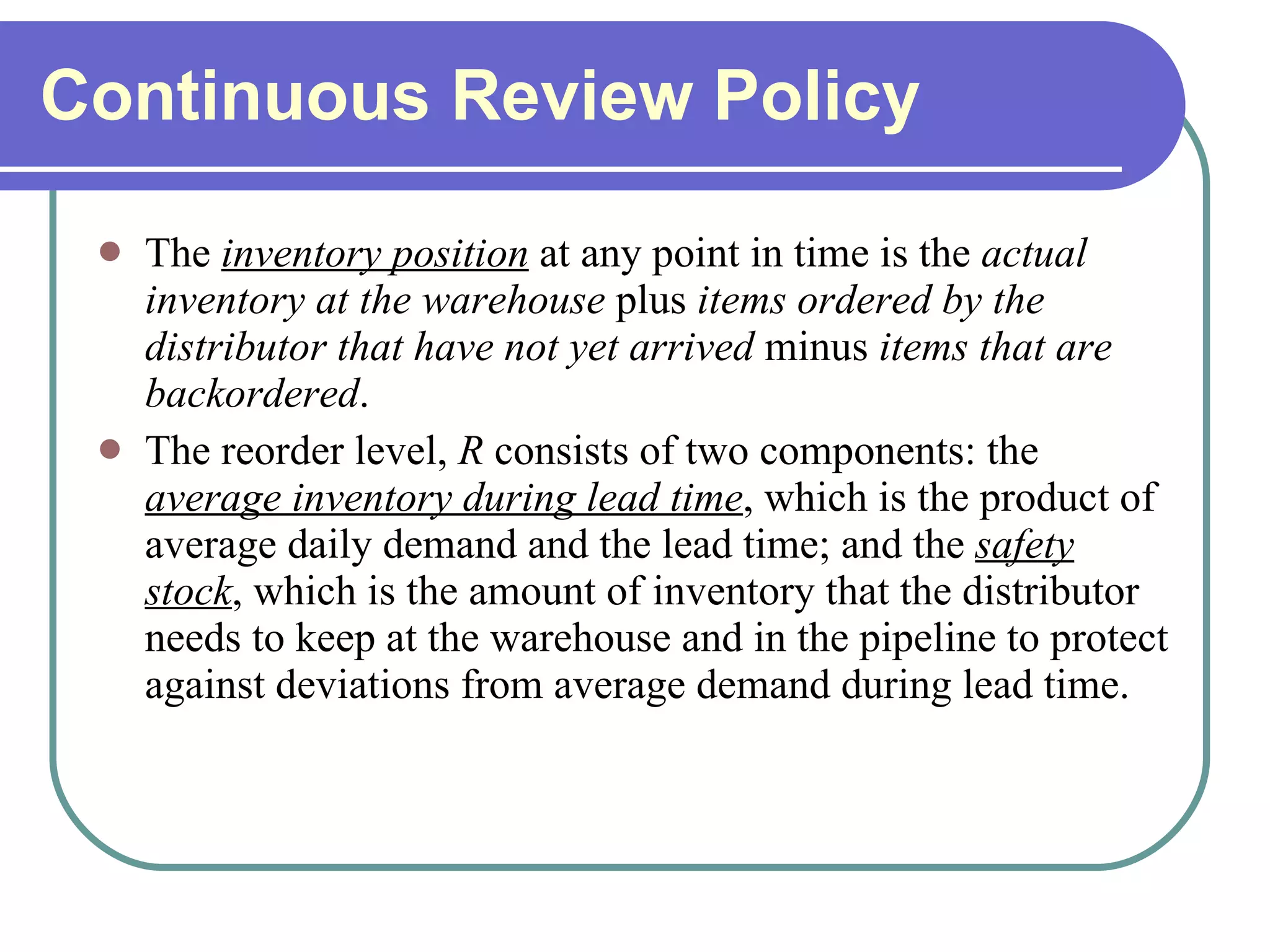 Continuous Review Policy The  inventory position  at any point in time is the  actual inventory   at the warehouse  plus  items ordered by the distributor that have not yet arrived  minus  items that are backordered .  The reorder level,  R  consists of two components: the  average inventory during lead time , which is the product of average daily demand and the lead time; and the  safety stock , which is the amount of inventory that the distributor needs to keep at the warehouse and in the pipeline to protect against deviations from average demand during lead time. 