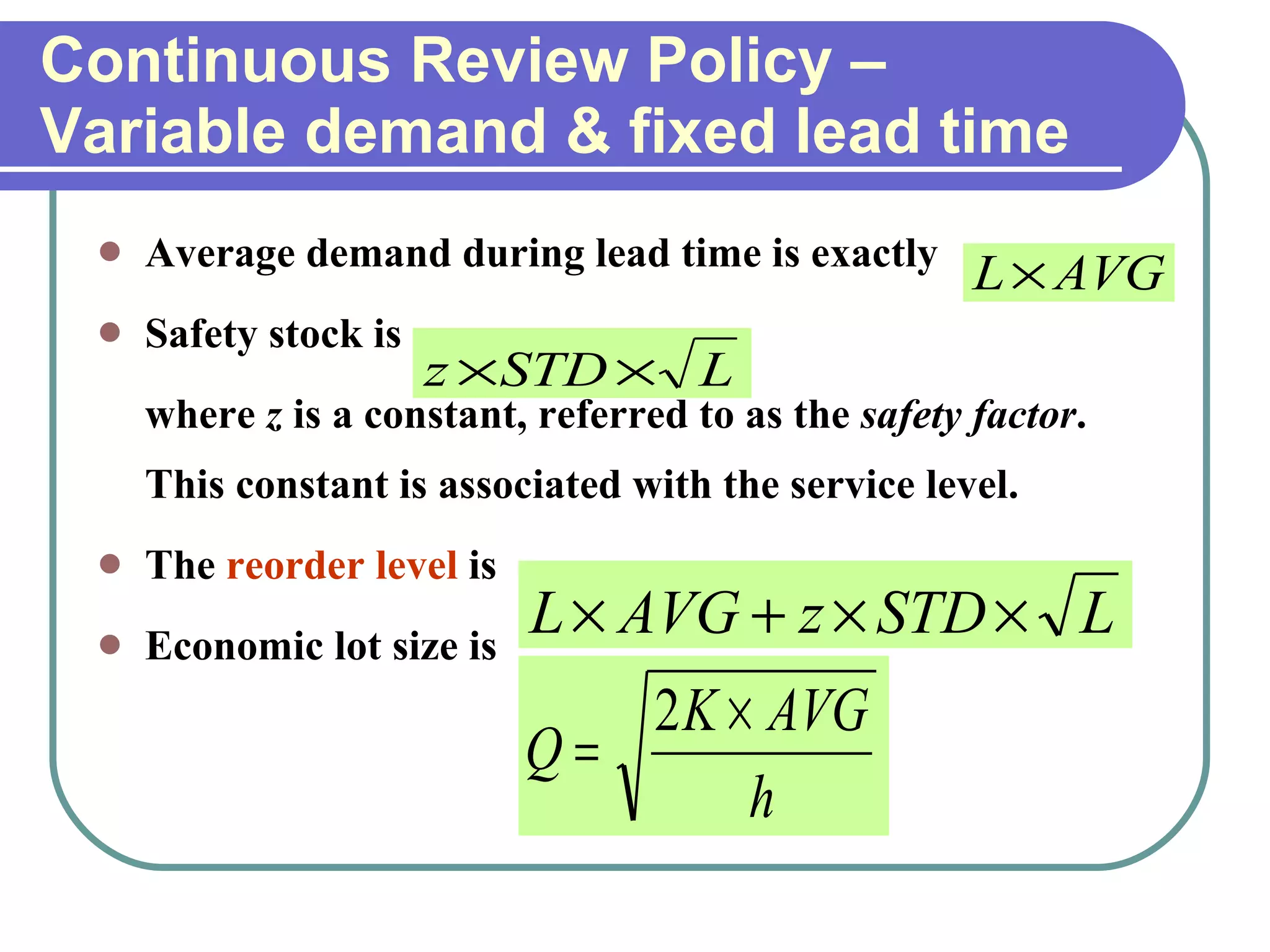 Continuous Review Policy –Variable demand & fixed lead time Average demand during lead time is exactly Safety stock is  where  z  is a constant, referred to as the  safety factor . This constant is associated with the service level. The  reorder level  is  Economic lot size is  