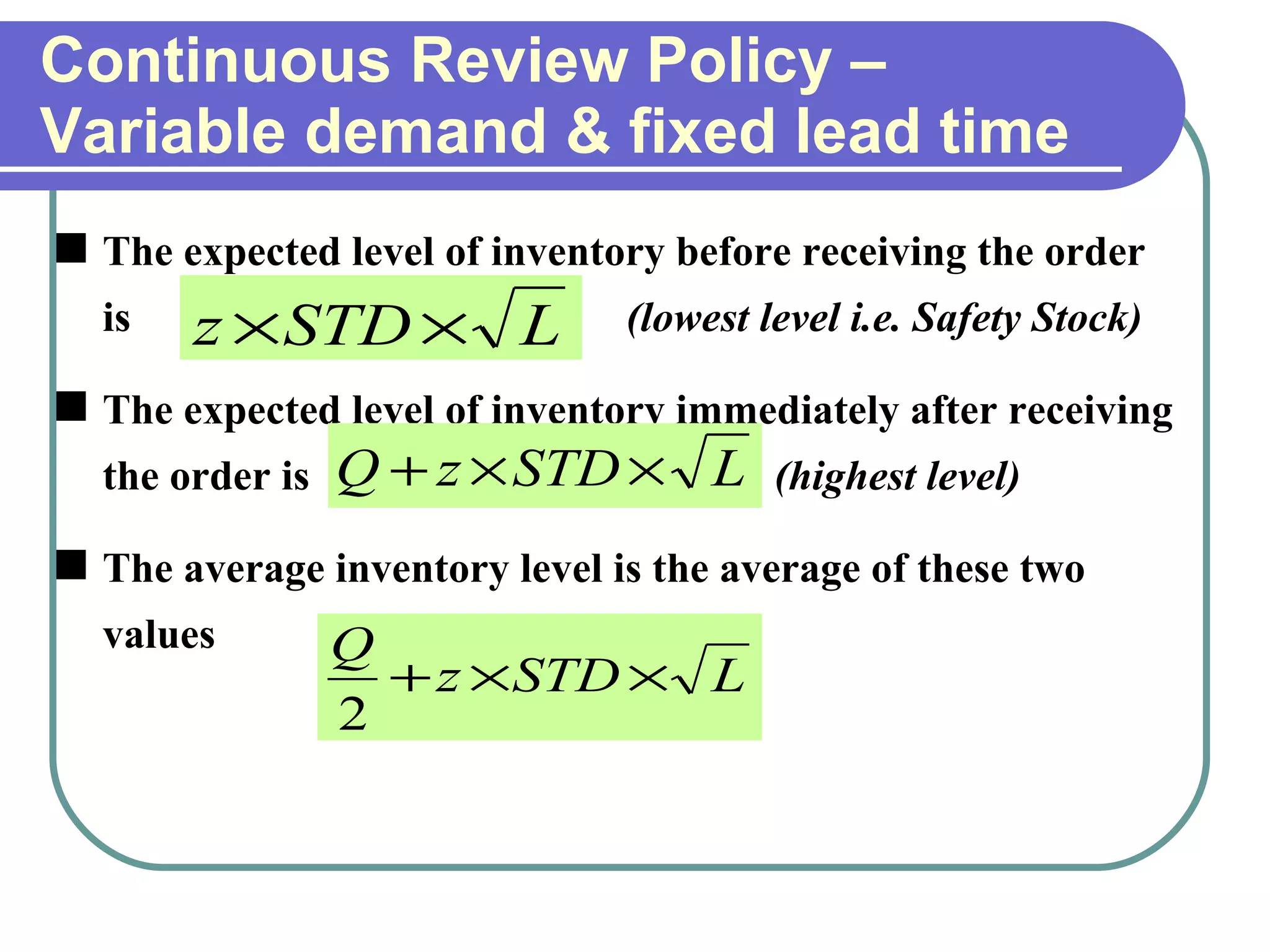 Continuous Review Policy –Variable demand & fixed lead time The expected level of inventory before receiving the order is   (lowest level i.e. Safety Stock) The expected level of inventory immediately after receiving the order is   (highest level) The average inventory level is the average of these two values 