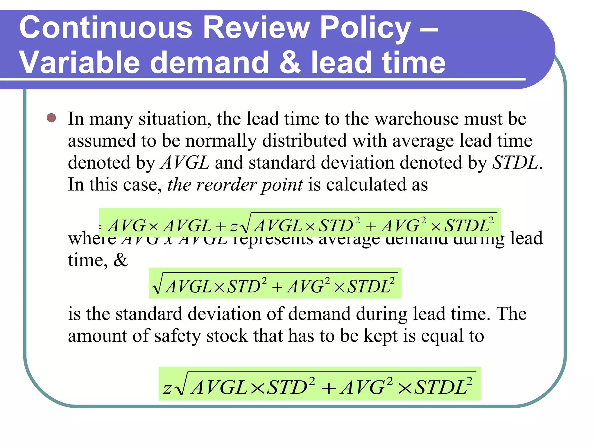 In many situation, the lead time to the warehouse must be assumed to be normally distributed with average lead time denoted by  AVGL  and standard deviation denoted by  STDL . In this case,  the reorder point  is calculated as where  AVG x AVGL  represents average demand during lead time, & is the standard deviation of demand during lead time. The amount of safety stock that has to be kept is equal to Continuous Review Policy –Variable demand & lead time 