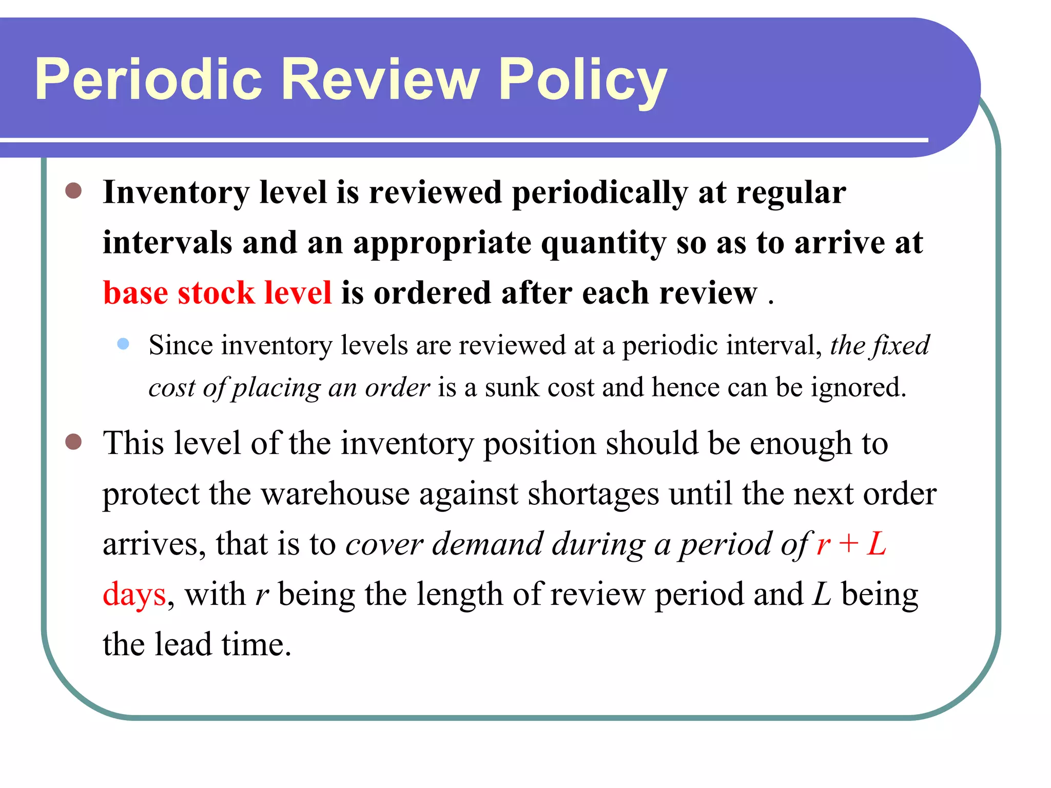 Periodic Review Policy Inventory level is reviewed periodically at regular intervals and an appropriate quantity so as to arrive at  base stock level  is ordered after each review  .  Since inventory levels are reviewed at a periodic interval,  the fixed cost of placing an order  is a sunk cost and hence can be ignored. This level of the inventory position should be enough to protect the warehouse against shortages until the next order arrives, that is to  cover demand during a period of   r  +  L  days , with  r  being the length of review period and  L  being the lead time. 