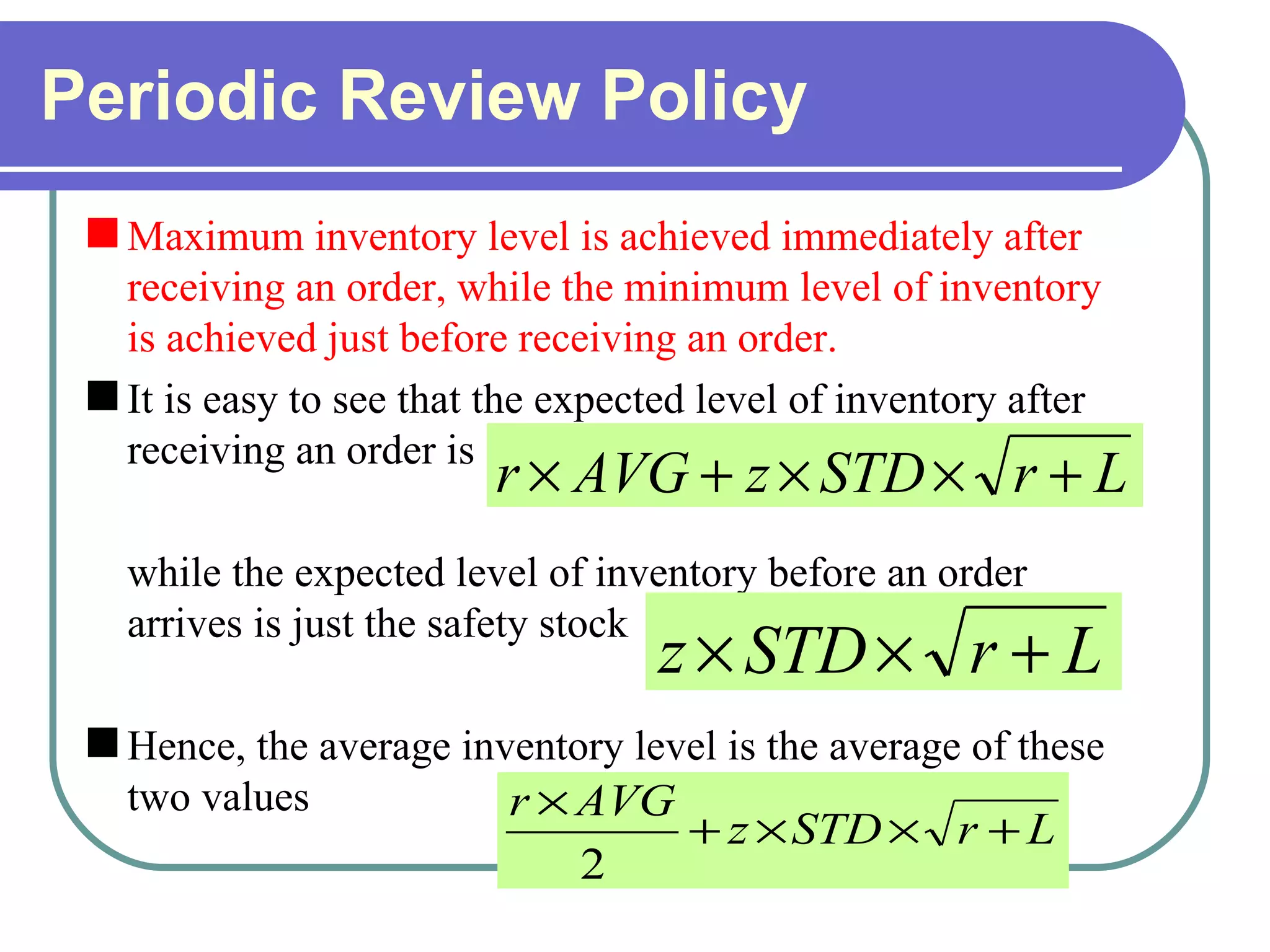 Periodic Review Policy Maximum inventory level is achieved immediately after receiving an order, while the minimum level of inventory is achieved just before receiving an order.   It is easy to see that the expected level of inventory after receiving an order is while the expected level of inventory before an order arrives is just the safety stock Hence, the average inventory level is the average of these two values 