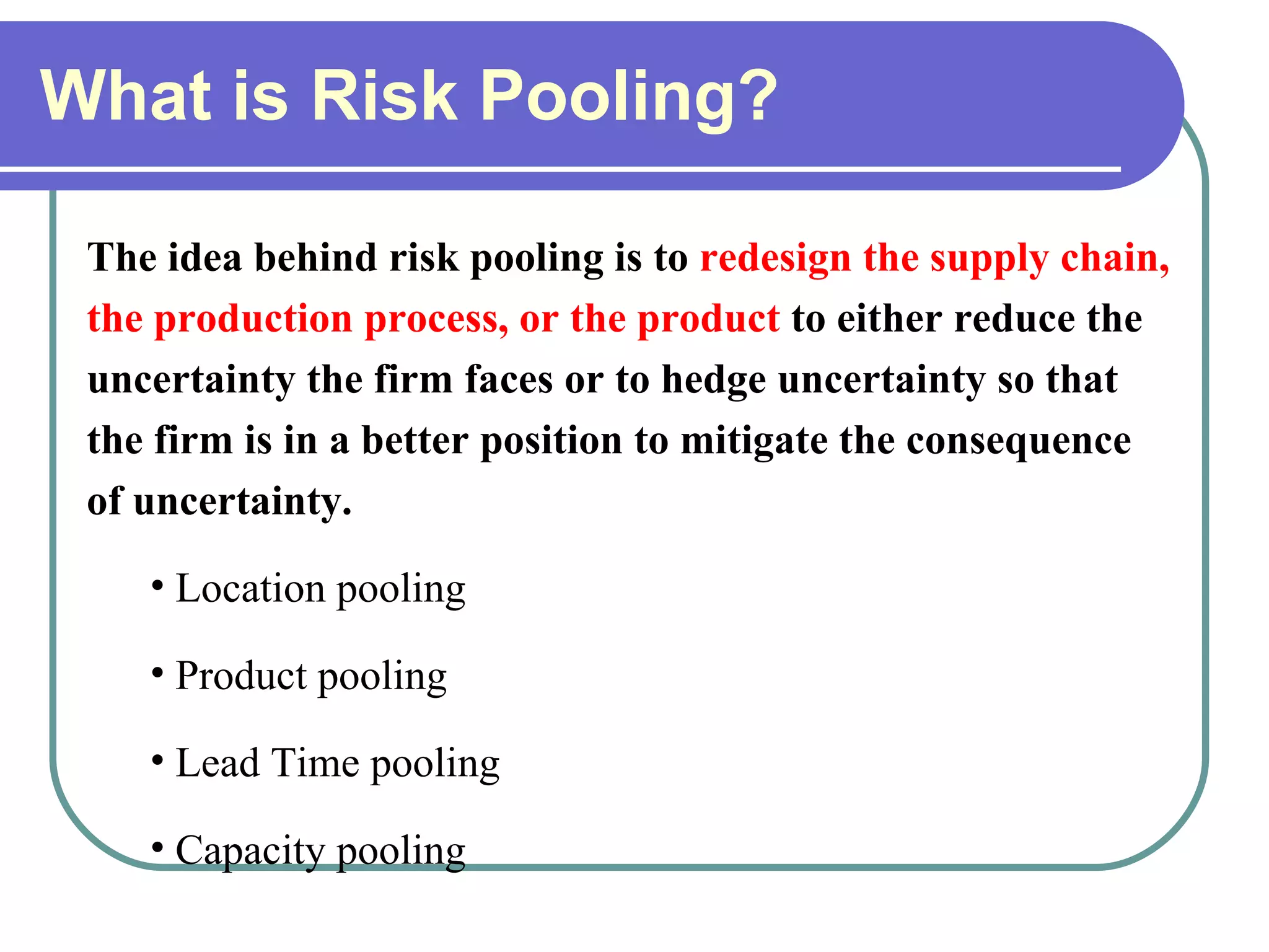 What is Risk Pooling? The idea behind risk pooling is to  redesign the supply chain, the production process, or the product  to either reduce the uncertainty the firm faces or to hedge uncertainty so that the firm is in a better position to mitigate the consequence of uncertainty. Location pooling Product pooling Lead Time pooling  Capacity pooling 