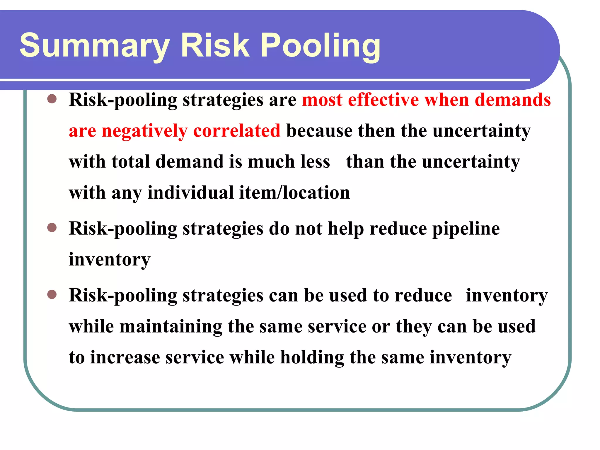 Summary Risk Pooling Risk-pooling strategies are  most effective when demands are negatively correlated  because then the uncertainty with total demand is much less  than the uncertainty with any individual item/location Risk-pooling strategies do not help reduce pipeline inventory Risk-pooling strategies can be used to reduce  inventory while maintaining the same service or they can be used to increase service while holding the same inventory 