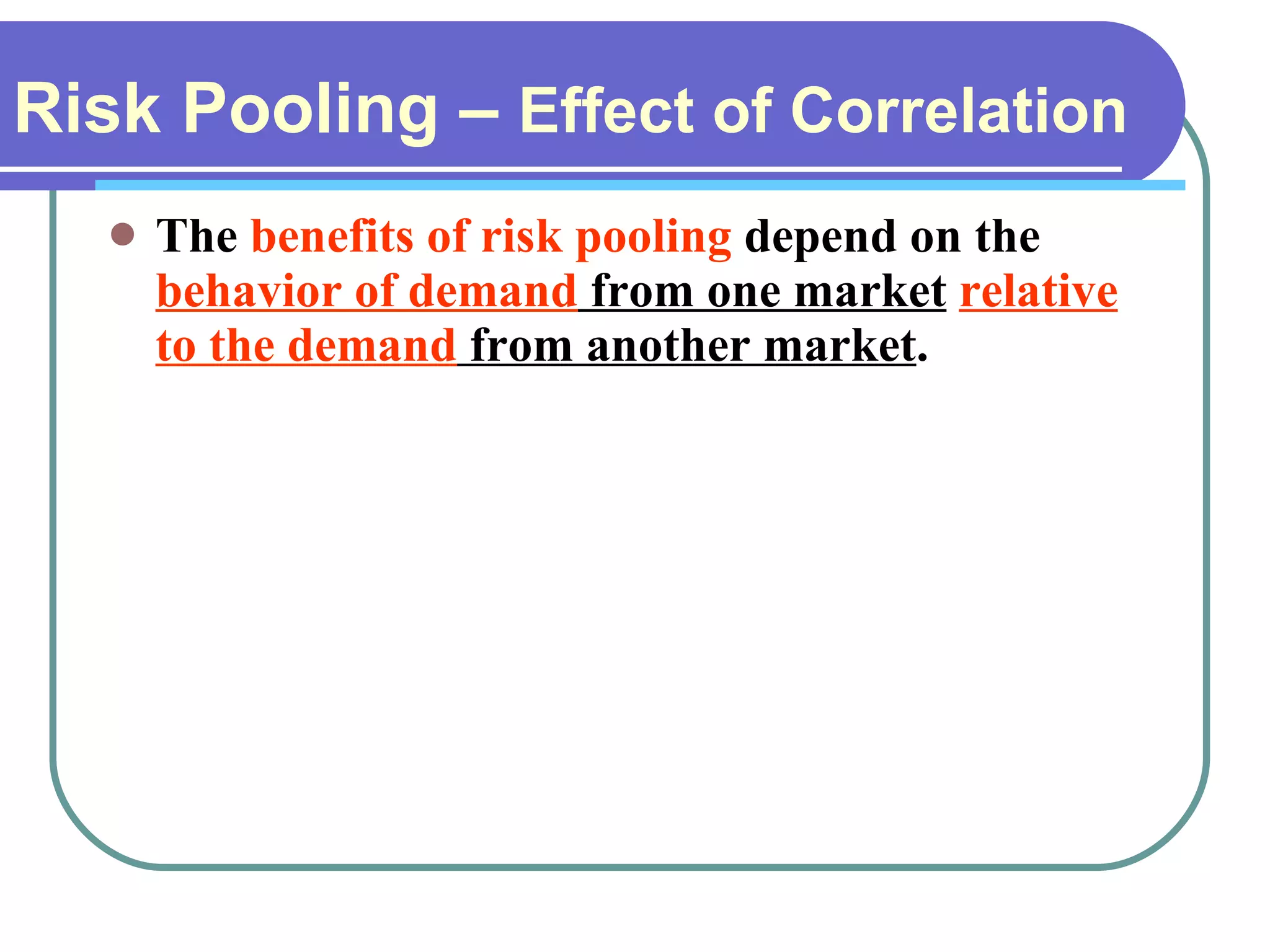 Risk Pooling –  Effect of Correlation   The  benefits of risk pooling  depend on the  behavior of demand  from one market   relative to the demand  from another market . 