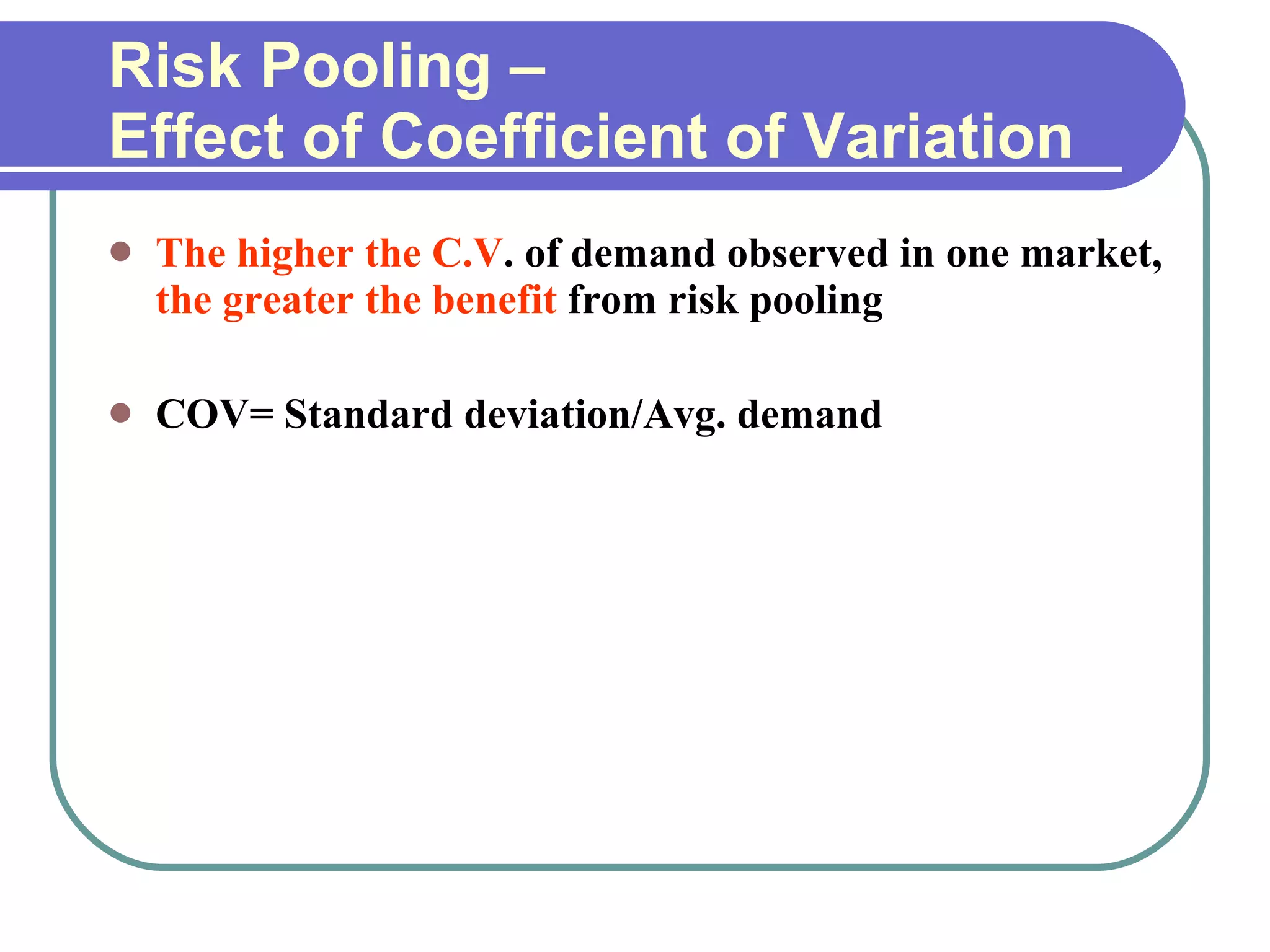 Risk Pooling –  Effect of Coefficient of Variation The higher the C.V . of demand observed in one market,  the greater the benefit  from risk pooling COV= Standard deviation/Avg. demand 