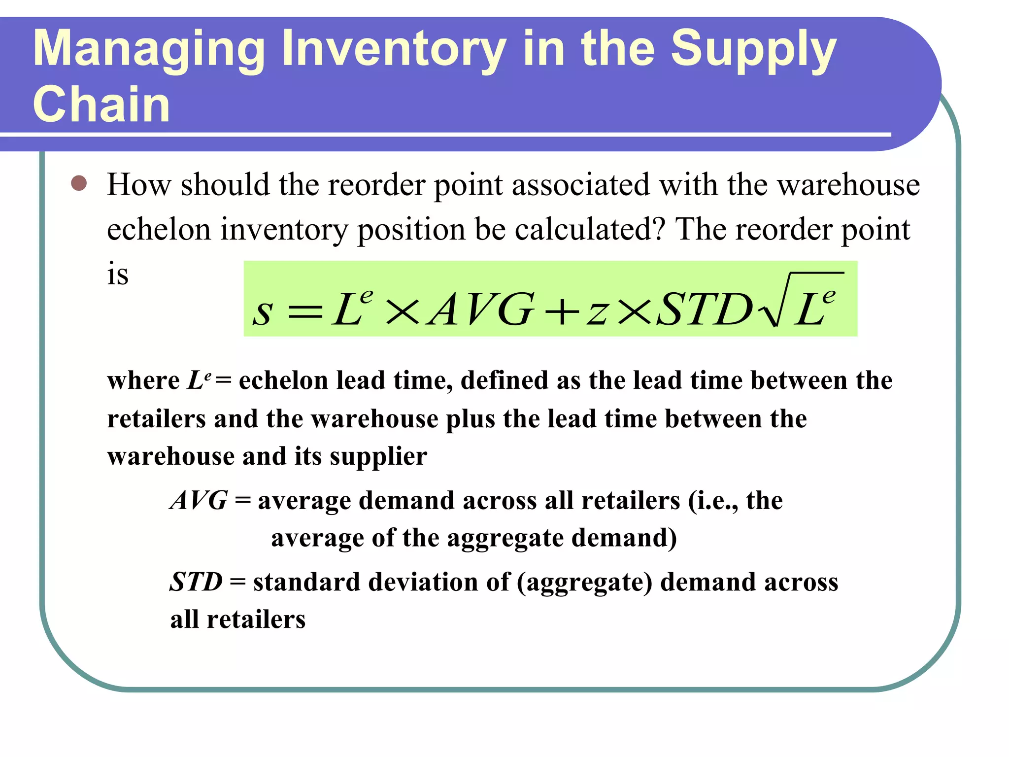 Managing Inventory in the Supply Chain How should the reorder point associated with the warehouse echelon inventory position be calculated? The reorder point is where  L e   = echelon lead time, defined as the lead time between the retailers and the warehouse plus the lead time between the warehouse and its supplier AVG =  average demand across all retailers (i.e., the  average of the aggregate demand) STD  = standard deviation of (aggregate) demand across  all retailers 
