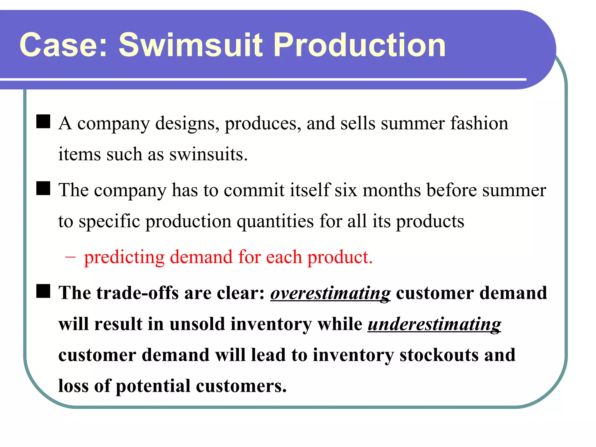 Case: Swimsuit Production A company designs, produces, and sells summer fashion items such as swinsuits. The company has to commit itself six months before summer to specific production quantities for all its products predicting demand for each product. The trade-offs are clear:  overestimating   customer demand will result in unsold inventory while  underestimating  customer demand will lead to inventory stockouts and loss of potential customers. 