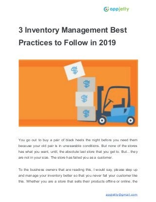 3 Inventory Management Best
Practices to Follow in 2019
You go out to buy a pair of black heels the night before you need them
because your old pair is in unwearable conditions. But none of the stores
has what you want, until, the absolute last store that you get to. But... they
are not in your size. The store has failed you as a customer.
To the business owners that are reading this, I would say, please step up
and manage your inventory better so that you never fail your customer like
this. Whether you are a store that sells their products offline or online, the
appjetty@gmail.com
 