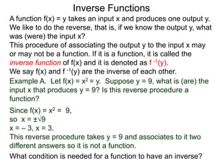 Inverse Functions
A function f(x) = y takes an input x and produces one output y.
We like to do the reverse, that is, if we know the output y, what
was (were) the input x?
This procedure of associating the output y to the input x may
or may not be a function. If it is a function, it is called the
inverse function of f(x) and it is denoted as f -1(y).
We say f(x) and f -1(y) are the inverse of each other.
Example A. Let f(x) = x2 = y. Suppose y = 9, what is (are) the
input x that produces y = 9? Is this reverse procedure a
function?
Since f(x) = x2 = 9,
so x = ±√9
x = – 3, x = 3.
This reverse procedure takes y = 9 and associates to it two
different answers so it is not a function.
What condition is needed for a function to have an inverse?
 