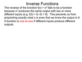 Inverse Functions
The reverse of the function f(x) = x2 fails to be a function
because x2 produces the same output with two or more
different inputs (e.g. f(3) = f(–3) = 9). This prevents us from
pinpointing exactly what x is even that we know the output is 9.
A function is one-to-one if different inputs produce different
outputs.
 