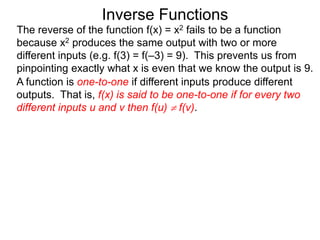 Inverse Functions
The reverse of the function f(x) = x2 fails to be a function
because x2 produces the same output with two or more
different inputs (e.g. f(3) = f(–3) = 9). This prevents us from
pinpointing exactly what x is even that we know the output is 9.
A function is one-to-one if different inputs produce different
outputs. That is, f(x) is said to be one-to-one if for every two
different inputs u and v then f(u)  f(v).
 