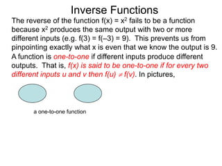 Inverse Functions
The reverse of the function f(x) = x2 fails to be a function
because x2 produces the same output with two or more
different inputs (e.g. f(3) = f(–3) = 9). This prevents us from
pinpointing exactly what x is even that we know the output is 9.
A function is one-to-one if different inputs produce different
outputs. That is, f(x) is said to be one-to-one if for every two
different inputs u and v then f(u)  f(v). In pictures,



      a one-to-one function
 