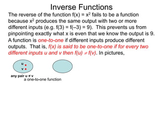 Inverse Functions
The reverse of the function f(x) = x2 fails to be a function
because x2 produces the same output with two or more
different inputs (e.g. f(3) = f(–3) = 9). This prevents us from
pinpointing exactly what x is even that we know the output is 9.
A function is one-to-one if different inputs produce different
outputs. That is, f(x) is said to be one-to-one if for every two
different inputs u and v then f(u)  f(v). In pictures,
       u
       v

 any pair u = v
           a one-to-one function
 