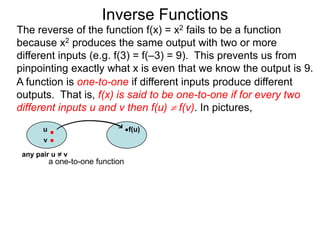 Inverse Functions
The reverse of the function f(x) = x2 fails to be a function
because x2 produces the same output with two or more
different inputs (e.g. f(3) = f(–3) = 9). This prevents us from
pinpointing exactly what x is even that we know the output is 9.
A function is one-to-one if different inputs produce different
outputs. That is, f(x) is said to be one-to-one if for every two
different inputs u and v then f(u)  f(v). In pictures,
       u                           f(u)
       v

 any pair u = v
           a one-to-one function
 