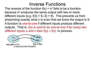 Inverse Functions
The reverse of the function f(x) = x2 fails to be a function
because x2 produces the same output with two or more
different inputs (e.g. f(3) = f(–3) = 9). This prevents us from
pinpointing exactly what x is even that we know the output is 9.
A function is one-to-one if different inputs produce different
outputs. That is, f(x) is said to be one-to-one if for every two
different inputs u and v then f(u)  f(v). In pictures,
       u                           f(u)
       v                           f(v)

 any pair u = v              f(u) = f(v)
           a one-to-one function
 