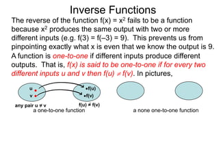 Inverse Functions
The reverse of the function f(x) = x2 fails to be a function
because x2 produces the same output with two or more
different inputs (e.g. f(3) = f(–3) = 9). This prevents us from
pinpointing exactly what x is even that we know the output is 9.
A function is one-to-one if different inputs produce different
outputs. That is, f(x) is said to be one-to-one if for every two
different inputs u and v then f(u)  f(v). In pictures,
       u                           f(u)
       v                           f(v)

 any pair u = v              f(u) = f(v)
           a one-to-one function           a none one-to-one function
 