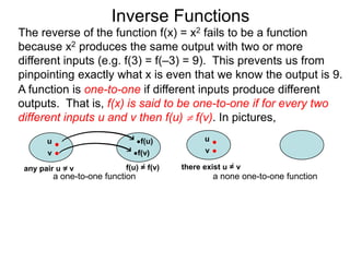 Inverse Functions
The reverse of the function f(x) = x2 fails to be a function
because x2 produces the same output with two or more
different inputs (e.g. f(3) = f(–3) = 9). This prevents us from
pinpointing exactly what x is even that we know the output is 9.
A function is one-to-one if different inputs produce different
outputs. That is, f(x) is said to be one-to-one if for every two
different inputs u and v then f(u)  f(v). In pictures,
       u                           f(u)          u
       v                           f(v)          v

 any pair u = v              f(u) = f(v)   there exist u = v
           a one-to-one function                     a none one-to-one function
 