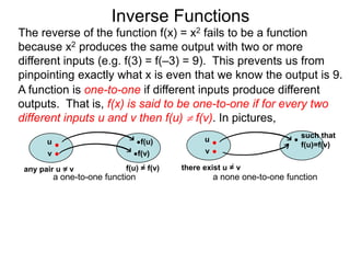 Inverse Functions
The reverse of the function f(x) = x2 fails to be a function
because x2 produces the same output with two or more
different inputs (e.g. f(3) = f(–3) = 9). This prevents us from
pinpointing exactly what x is even that we know the output is 9.
A function is one-to-one if different inputs produce different
outputs. That is, f(x) is said to be one-to-one if for every two
different inputs u and v then f(u)  f(v). In pictures,
                                                                          such that
       u                           f(u)          u
                                                                          f(u)=f(v)
       v                           f(v)          v

 any pair u = v              f(u) = f(v)   there exist u = v
           a one-to-one function                     a none one-to-one function
 