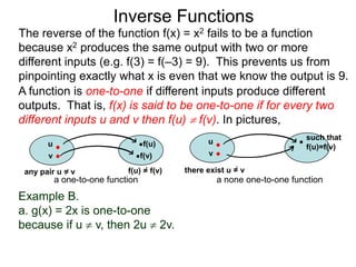 Inverse Functions
The reverse of the function f(x) = x2 fails to be a function
because x2 produces the same output with two or more
different inputs (e.g. f(3) = f(–3) = 9). This prevents us from
pinpointing exactly what x is even that we know the output is 9.
A function is one-to-one if different inputs produce different
outputs. That is, f(x) is said to be one-to-one if for every two
different inputs u and v then f(u)  f(v). In pictures,
                                                                          such that
       u                           f(u)          u
                                                                          f(u)=f(v)
       v                           f(v)          v

 any pair u = v              f(u) = f(v)   there exist u = v
           a one-to-one function                     a none one-to-one function
Example B.
a. g(x) = 2x is one-to-one
because if u  v, then 2u  2v.
 