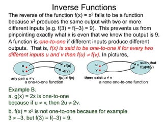Inverse Functions
The reverse of the function f(x) = x2 fails to be a function
because x2 produces the same output with two or more
different inputs (e.g. f(3) = f(–3) = 9). This prevents us from
pinpointing exactly what x is even that we know the output is 9.
A function is one-to-one if different inputs produce different
outputs. That is, f(x) is said to be one-to-one if for every two
different inputs u and v then f(u)  f(v). In pictures,
                                                                          such that
       u                           f(u)          u
                                                                          f(u)=f(v)
       v                           f(v)          v

 any pair u = v              f(u) = f(v)   there exist u = v
           a one-to-one function                     a none one-to-one function
Example B.
a. g(x) = 2x is one-to-one
because if u  v, then 2u  2v.
b. f(x) = x2 is not one-to-one because for example
3  –3, but f(3) = f(–3) = 9.
 
