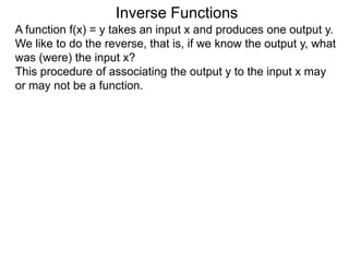 Inverse Functions
A function f(x) = y takes an input x and produces one output y.
We like to do the reverse, that is, if we know the output y, what
was (were) the input x?
This procedure of associating the output y to the input x may
or may not be a function.
 