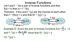Inverse Functions
Let f and f –1 be a pair of inverse functions and that
f(a) = b then a = f –1(b).
Theorem: If f(x) and f -1(y) are the inverse of each other,
then f –1(f(x)) = x and that f(f –1 (y)) = y.
               f(x)                              f –1(y)
      x                    f(x)      f –1(y)                   y

                                               f(f–1 (y) = y
          f –1(f(x)) = x

Example D. Given the pair of inverse functions f(x) = 3 x – 5
                                                      4
and f –1(y) = 4y + 20 show that f(f –1(y)) = y.
                 3
f (f –1(y)) =
 
