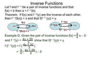 Inverse Functions
Let f and f –1 be a pair of inverse functions and that
f(a) = b then a = f –1(b).
Theorem: If f(x) and f -1(y) are the inverse of each other,
then f –1(f(x)) = x and that f(f –1 (y)) = y.
               f(x)                              f –1(y)
      x                    f(x)      f –1(y)                   y

                                               f(f–1 (y) = y
          f –1(f(x)) = x

Example D. Given the pair of inverse functions f(x) = 3 x – 5
                                                      4
and f –1(y) = 4y + 20 show that f(f –1(y)) = y.
                     3
f (f –1(y)) = f ( 4y + 20 )
                      3
            = 3 ( 4y + 20 ) – 5
               4       3
 