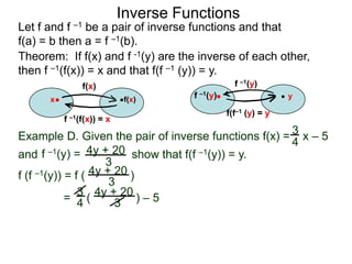 Inverse Functions
Let f and f –1 be a pair of inverse functions and that
f(a) = b then a = f –1(b).
Theorem: If f(x) and f -1(y) are the inverse of each other,
then f –1(f(x)) = x and that f(f –1 (y)) = y.
               f(x)                              f –1(y)
      x                    f(x)      f –1(y)                   y

                                               f(f–1 (y) = y
          f –1(f(x)) = x

Example D. Given the pair of inverse functions f(x) = 3 x – 5
                                                      4
and f –1(y) = 4y + 20 show that f(f –1(y)) = y.
                     3
f (f –1(y)) = f ( 4y + 20 )
                      3
            = 3 ( 4y + 20 ) – 5
               4       3
 