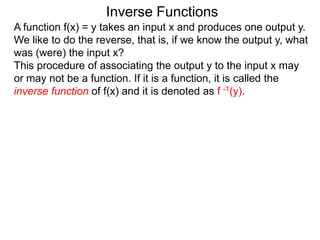 Inverse Functions
A function f(x) = y takes an input x and produces one output y.
We like to do the reverse, that is, if we know the output y, what
was (were) the input x?
This procedure of associating the output y to the input x may
or may not be a function. If it is a function, it is called the
inverse function of f(x) and it is denoted as f -1(y).
 