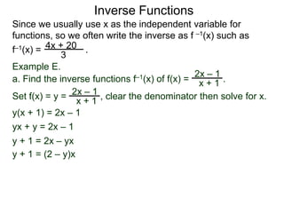 Inverse Functions
Since we usually use x as the independent variable for
functions, so we often write the inverse as f –1(x) such as
f–1(x) = 4x + 20 .
             3
Example E.
                                               2x – 1
a. Find the inverse functions f–1(x) of f(x) = x + 1 .
                   –1
Set f(x) = y = 2x + 1 , clear the denominator then solve for x.
                 x
y(x + 1) = 2x – 1
yx + y = 2x – 1
y + 1 = 2x – yx
y + 1 = (2 – y)x
 
