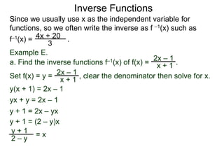 Inverse Functions
Since we usually use x as the independent variable for
functions, so we often write the inverse as f –1(x) such as
f–1(x) = 4x + 20 .
             3
Example E.
                                               2x – 1
a. Find the inverse functions f–1(x) of f(x) = x + 1 .
                   –1
Set f(x) = y = 2x + 1 , clear the denominator then solve for x.
                 x
y(x + 1) = 2x – 1
yx + y = 2x – 1
y + 1 = 2x – yx
y + 1 = (2 – y)x
 y+1 =x
 2–y
 