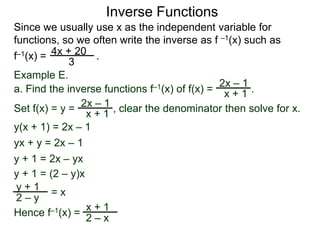 Inverse Functions
Since we usually use x as the independent variable for
functions, so we often write the inverse as f –1(x) such as
f–1(x) = 4x + 20 .
             3
Example E.
                                               2x – 1
a. Find the inverse functions f–1(x) of f(x) = x + 1 .
                   –1
Set f(x) = y = 2x + 1 , clear the denominator then solve for x.
                 x
y(x + 1) = 2x – 1
yx + y = 2x – 1
y + 1 = 2x – yx
y + 1 = (2 – y)x
 y+1 =x
 2–y
                 x+1
Hence f–1(x) =
                 2–x
 