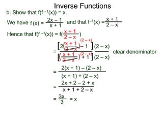 Inverse Functions
b. Show that f(f –1(x)) = x.
We have f (x) = 2x – 1 and that f–1(x) = 2 – x
                                              x+1
                    x+1
Hence that f(f –1(x)) = f( x + 1 )
                            2 – x (2 – x)
                             x + 1)
                        [ 2(2 – x – 1 ] (2 – x)
                     = x + 1 (2 – x)             clear denominator
                        [( 2 – x ) + 1 ] (2 – x)
                           2(x + 1) – (2 – x)
                     =
                           (x + 1) + (2 – x)
                           2x + 2 – 2 + x
                     = x+1+2–x

                     = 3x = x
                          3
 