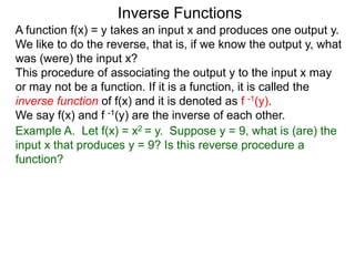 Inverse Functions
A function f(x) = y takes an input x and produces one output y.
We like to do the reverse, that is, if we know the output y, what
was (were) the input x?
This procedure of associating the output y to the input x may
or may not be a function. If it is a function, it is called the
inverse function of f(x) and it is denoted as f -1(y).
We say f(x) and f -1(y) are the inverse of each other.
Example A. Let f(x) = x2 = y. Suppose y = 9, what is (are) the
input x that produces y = 9? Is this reverse procedure a
function?
 