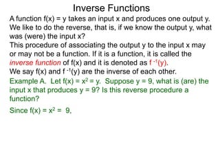 Inverse Functions
A function f(x) = y takes an input x and produces one output y.
We like to do the reverse, that is, if we know the output y, what
was (were) the input x?
This procedure of associating the output y to the input x may
or may not be a function. If it is a function, it is called the
inverse function of f(x) and it is denoted as f -1(y).
We say f(x) and f -1(y) are the inverse of each other.
Example A. Let f(x) = x2 = y. Suppose y = 9, what is (are) the
input x that produces y = 9? Is this reverse procedure a
function?
Since f(x) = x2 = 9,
 