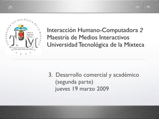 Interacción Humano-Computadora 2
Maestría de Medios Interactivos
Universidad Tecnológica de la Mixteca



3. Desarrollo comercial y académico
   (segunda parte)
   jueves 19 marzo 2009
 
